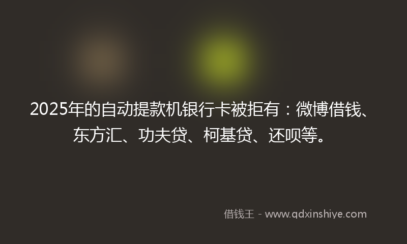 2025年的自动提款机银行卡被拒有：微博借钱、东方汇、功夫贷、柯基贷、还呗等。