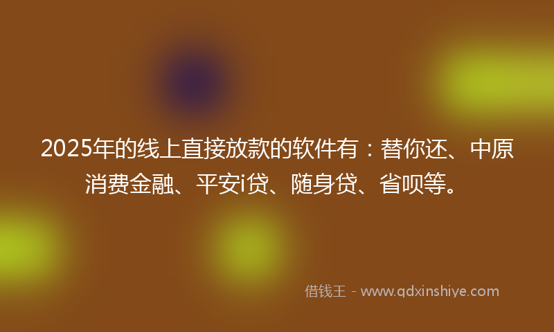 2025年的线上直接放款的软件有：替你还、中原消费金融、平安i贷、随身贷、省呗等。