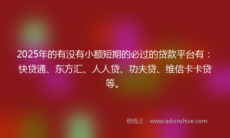 2025年的有没有小额短期的必过的贷款平台有：快贷通、东方汇、人人贷、功夫贷、维信卡卡贷等。