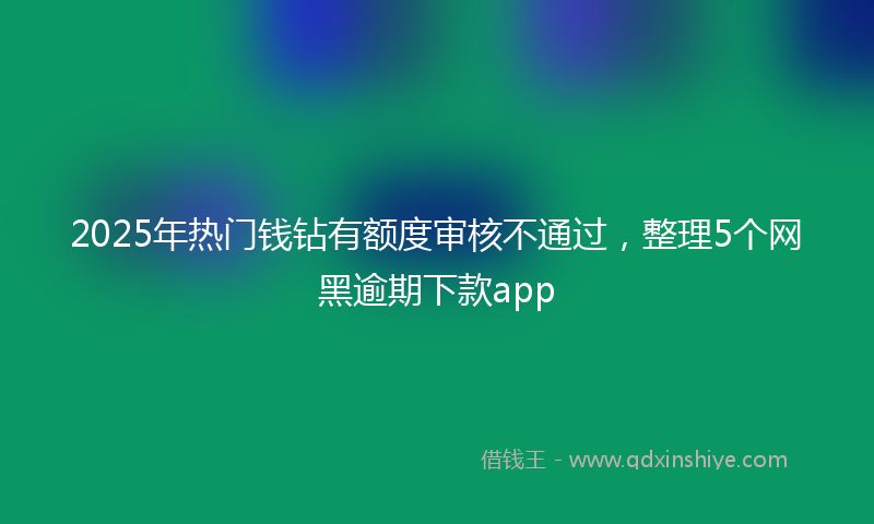 2025年热门钱钻有额度审核不通过，整理5个网黑逾期下款app