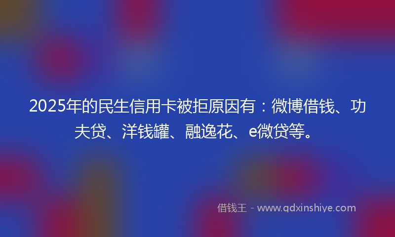 2025年的民生信用卡被拒原因有：微博借钱、功夫贷、洋钱罐、融逸花、e微贷等。