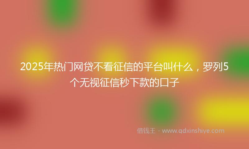 2025年热门网贷不看征信的平台叫什么，罗列5个无视征信秒下款的口子
