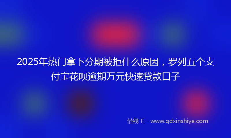 2025年热门拿下分期被拒什么原因，罗列五个支付宝花呗逾期万元快速贷款口子