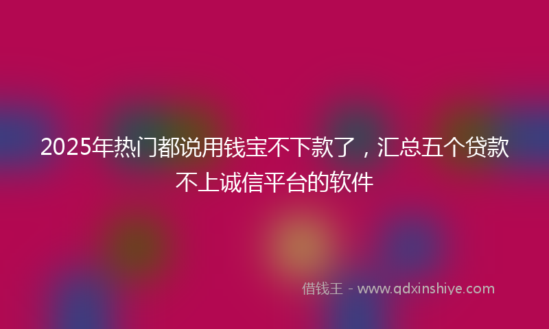 2025年热门都说用钱宝不下款了，汇总五个贷款不上诚信平台的软件