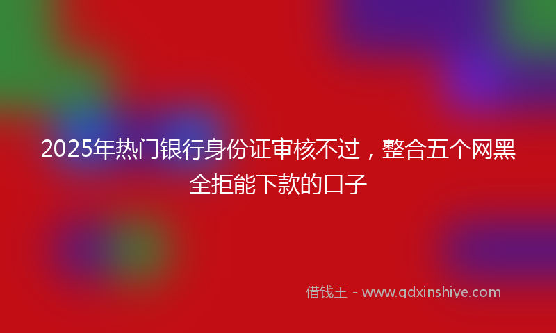 2025年热门银行身份证审核不过，整合五个网黑全拒能下款的口子