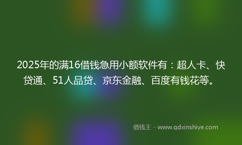 2025年的满16借钱急用小额软件有：超人卡、快贷通、51人品贷、京东金融、百度有钱花等。