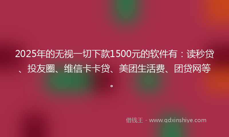 2025年的无视一切下款1500元的软件有：读秒贷、投友圈、维信卡卡贷、美团生活费、团贷网等。