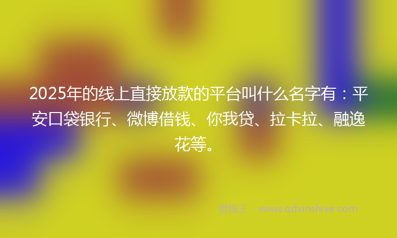 2025年的线上直接放款的平台叫什么名字有：平安口袋银行、微博借钱、你我贷、拉卡拉、融逸花等。