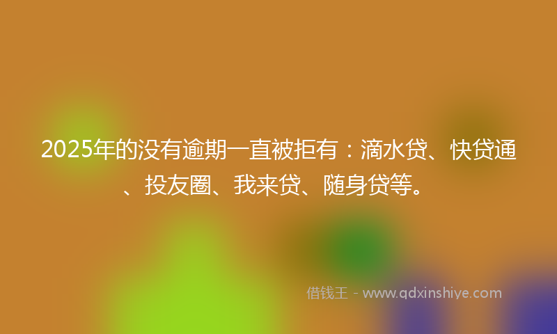 2025年的没有逾期一直被拒有：滴水贷、快贷通、投友圈、我来贷、随身贷等。