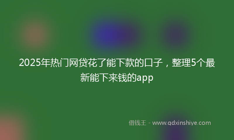 2025年热门网贷花了能下款的口子，整理5个最新能下来钱的app