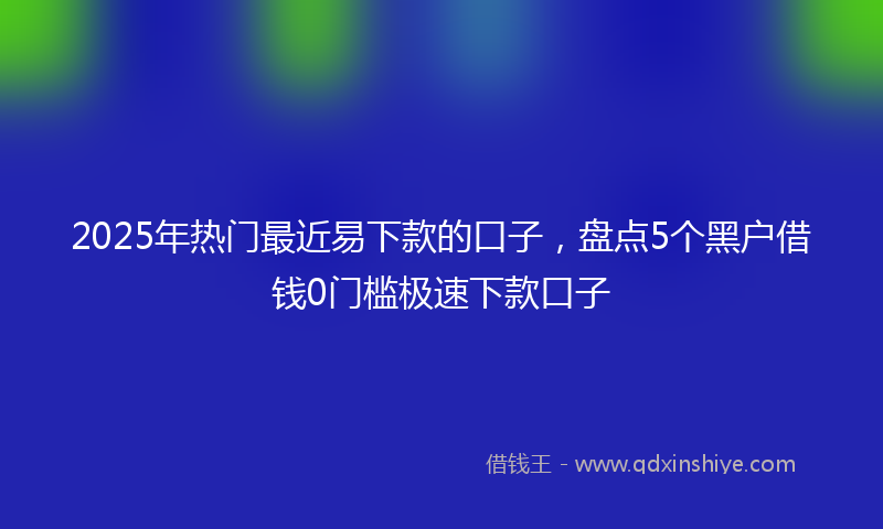 2025年热门最近易下款的口子，盘点5个黑户借钱0门槛极速下款口子