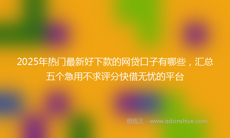 2025年热门最新好下款的网贷口子有哪些，汇总五个急用不求评分快借无忧的平台