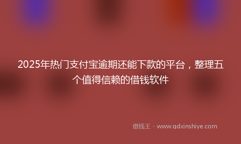 2025年热门支付宝逾期还能下款的平台，整理五个值得信赖的借钱软件
