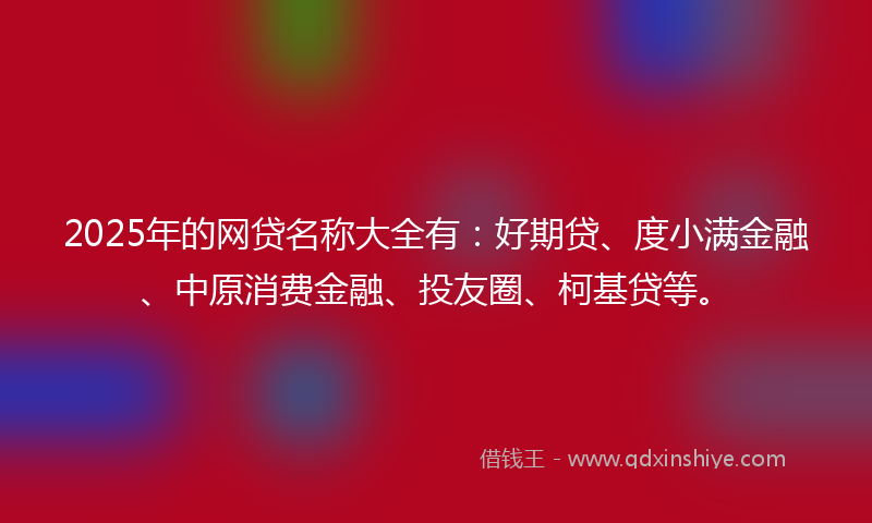 2025年的网贷名称大全有：好期贷、度小满金融、中原消费金融、投友圈、柯基贷等。