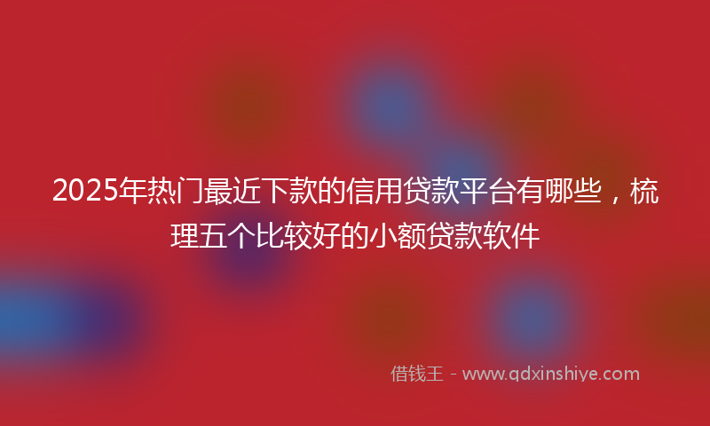 2025年热门最近下款的信用贷款平台有哪些，梳理五个比较好的小额贷款软件