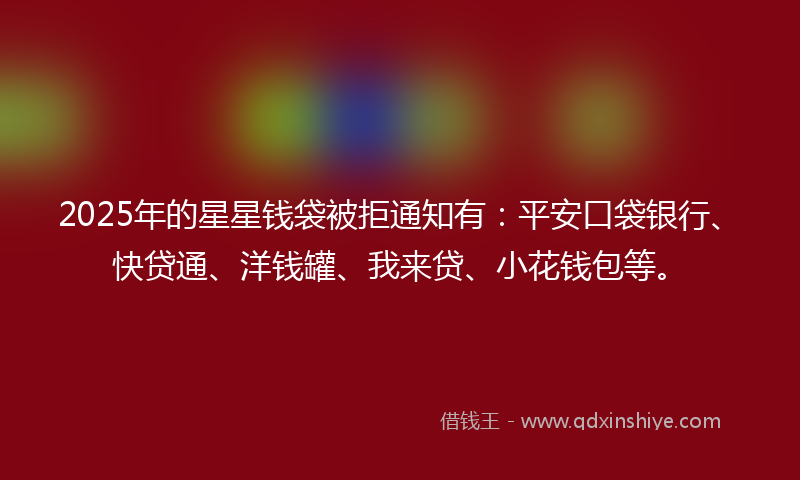 2025年的星星钱袋被拒通知有：平安口袋银行、快贷通、洋钱罐、我来贷、小花钱包等。