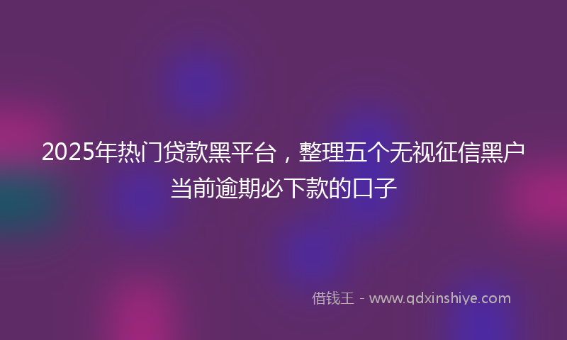2025年热门贷款黑平台，整理五个无视征信黑户当前逾期必下款的口子