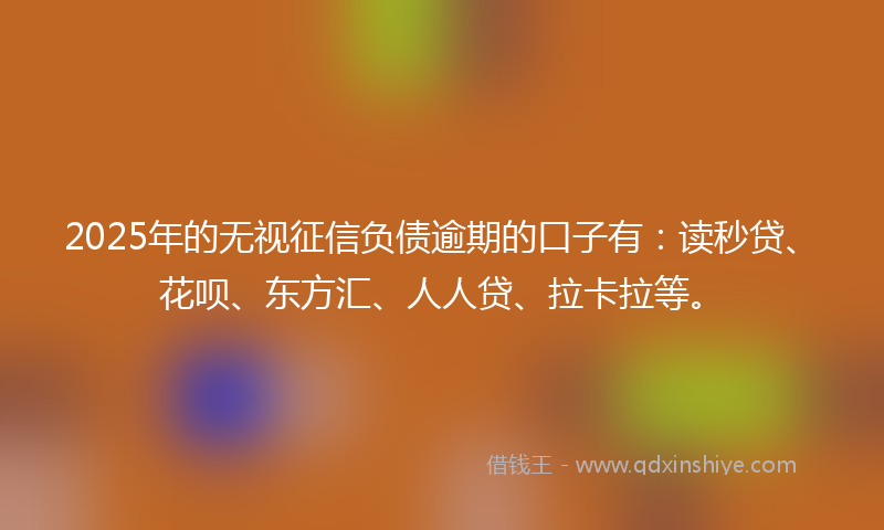 2025年的无视征信负债逾期的口子有：读秒贷、花呗、东方汇、人人贷、拉卡拉等。