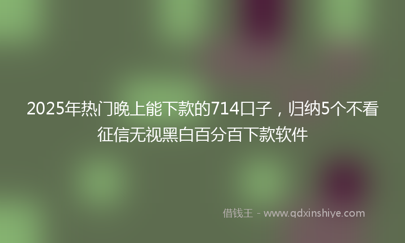 2025年热门晚上能下款的714口子，归纳5个不看征信无视黑白百分百下款软件
