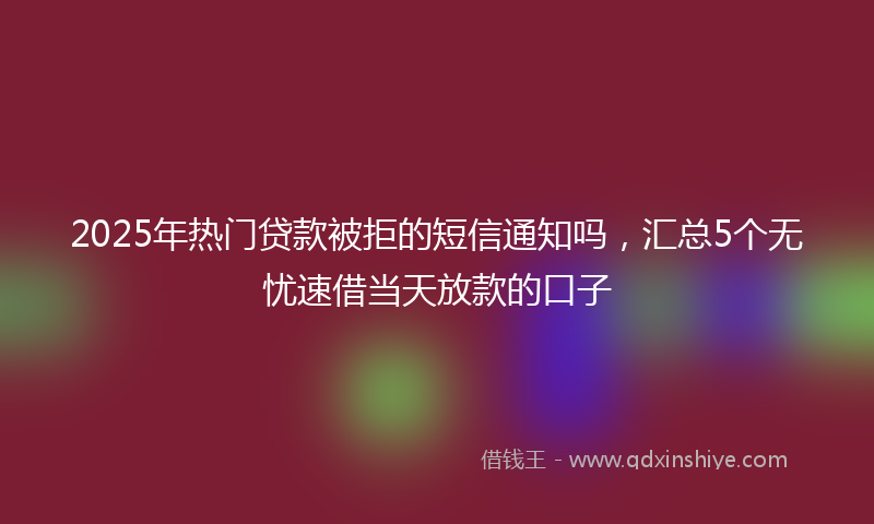 2025年热门贷款被拒的短信通知吗，汇总5个无忧速借当天放款的口子