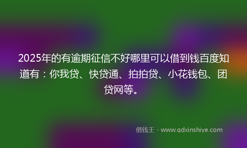2025年的有逾期征信不好哪里可以借到钱百度知道有：你我贷、快贷通、拍拍贷、小花钱包、团贷网等。