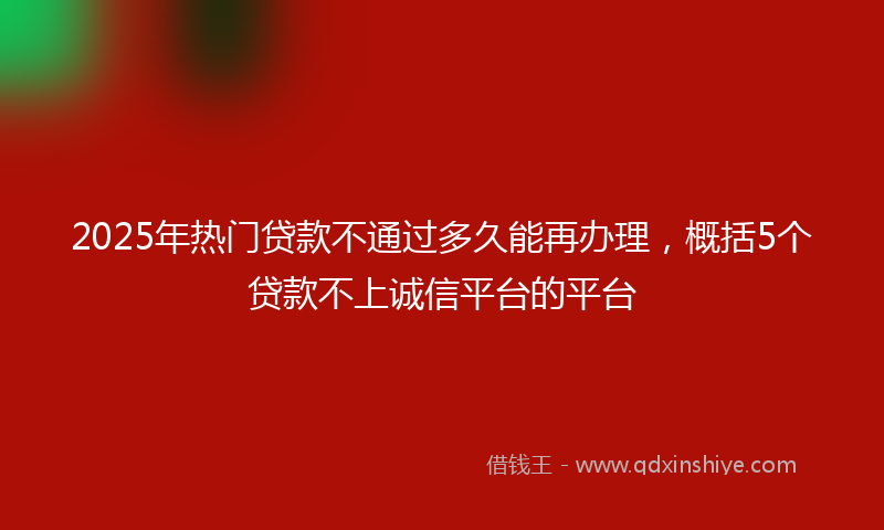 2025年热门贷款不通过多久能再办理，概括5个贷款不上诚信平台的平台