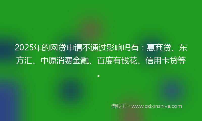 2025年的网贷申请不通过影响吗有：惠商贷、东方汇、中原消费金融、百度有钱花、信用卡贷等。