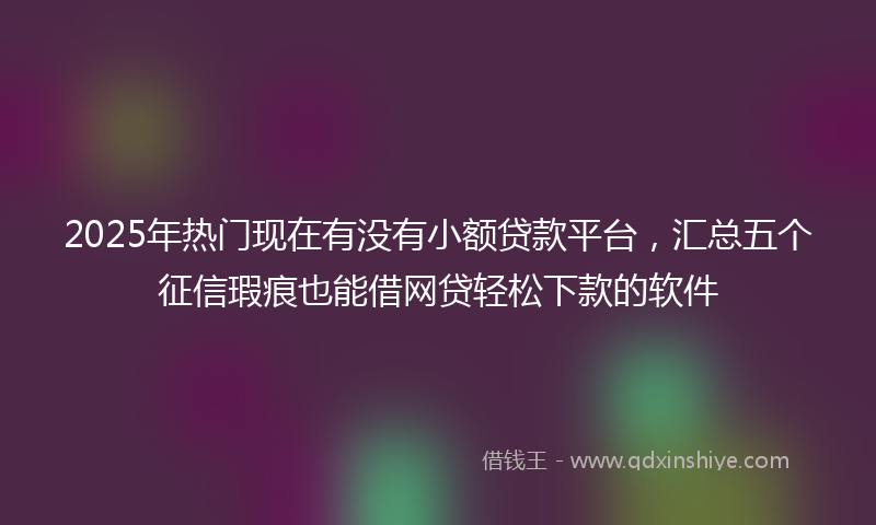 2025年热门现在有没有小额贷款平台，汇总五个征信瑕疵也能借网贷轻松下款的软件