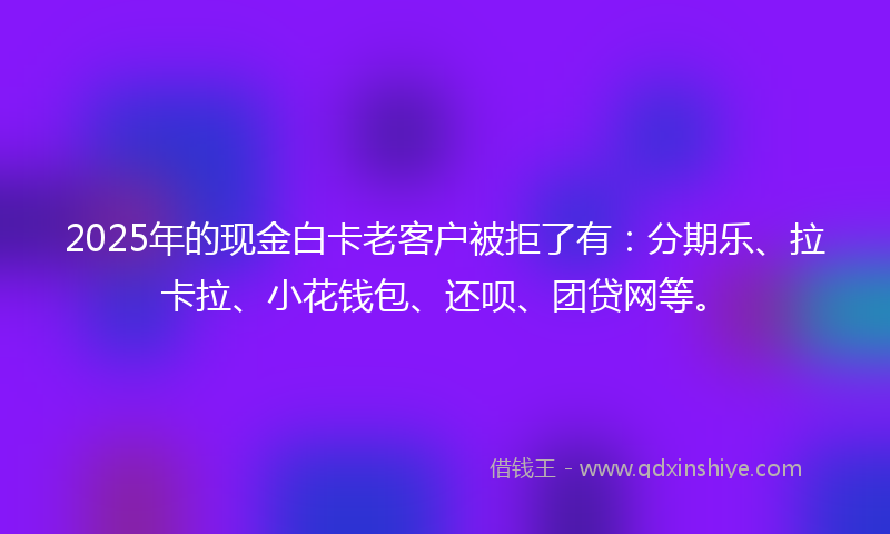 2025年的现金白卡老客户被拒了有：分期乐、拉卡拉、小花钱包、还呗、团贷网等。