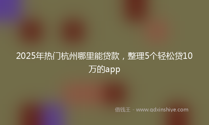 2025年热门杭州哪里能贷款，整理5个轻松贷10万的app