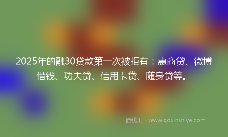 2025年的融30贷款第一次被拒有：惠商贷、微博借钱、功夫贷、信用卡贷、随身贷等。