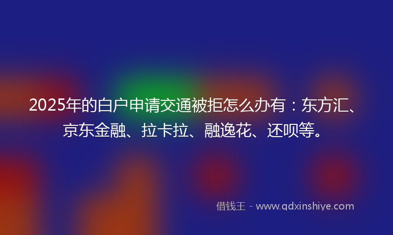 2025年的白户申请交通被拒怎么办有：东方汇、京东金融、拉卡拉、融逸花、还呗等。