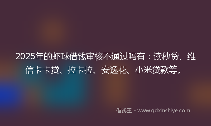 2025年的虾球借钱审核不通过吗有：读秒贷、维信卡卡贷、拉卡拉、安逸花、小米贷款等。