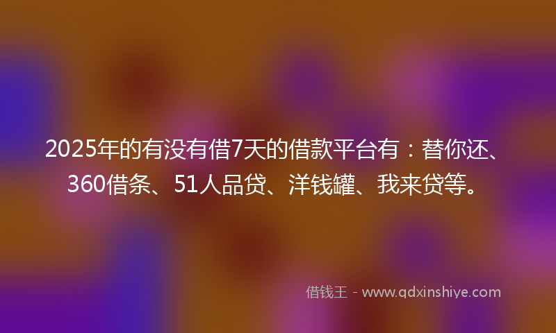2025年的有没有借7天的借款平台有：替你还、360借条、51人品贷、洋钱罐、我来贷等。