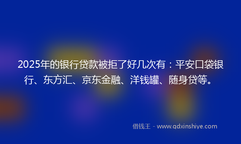 2025年的银行贷款被拒了好几次有：平安口袋银行、东方汇、京东金融、洋钱罐、随身贷等。