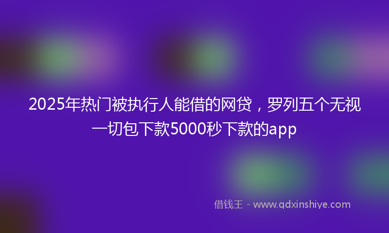 2025年热门被执行人能借的网贷，罗列五个无视一切包下款5000秒下款的app