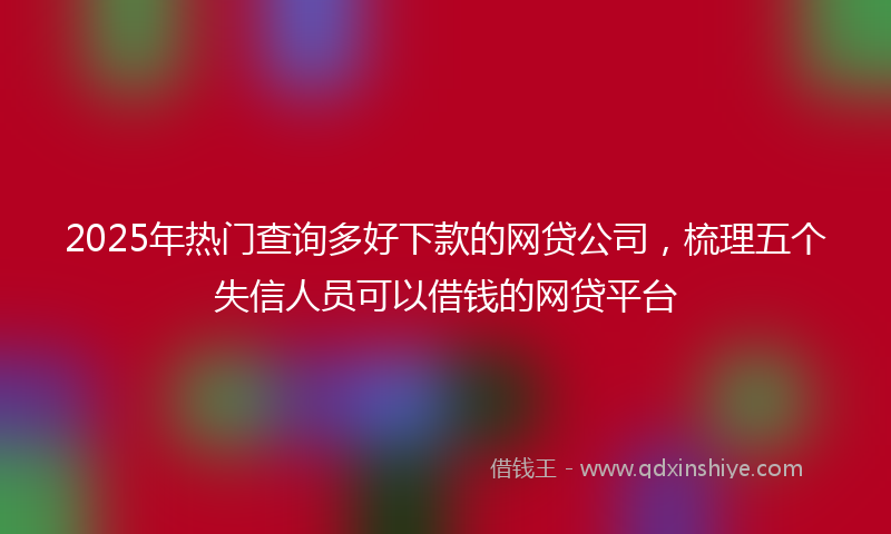 2025年热门查询多好下款的网贷公司，梳理五个失信人员可以借钱的网贷平台
