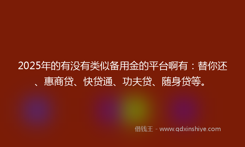 2025年的有没有类似备用金的平台啊有：替你还、惠商贷、快贷通、功夫贷、随身贷等。