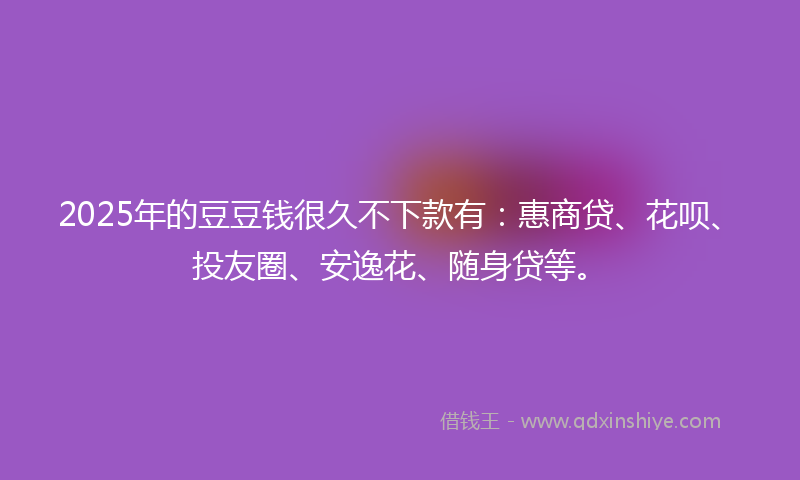 2025年的豆豆钱很久不下款有：惠商贷、花呗、投友圈、安逸花、随身贷等。