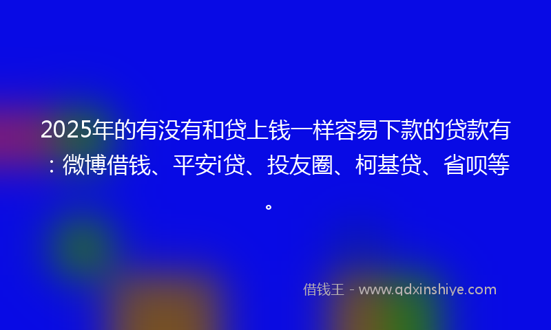 2025年的有没有和贷上钱一样容易下款的贷款有：微博借钱、平安i贷、投友圈、柯基贷、省呗等。