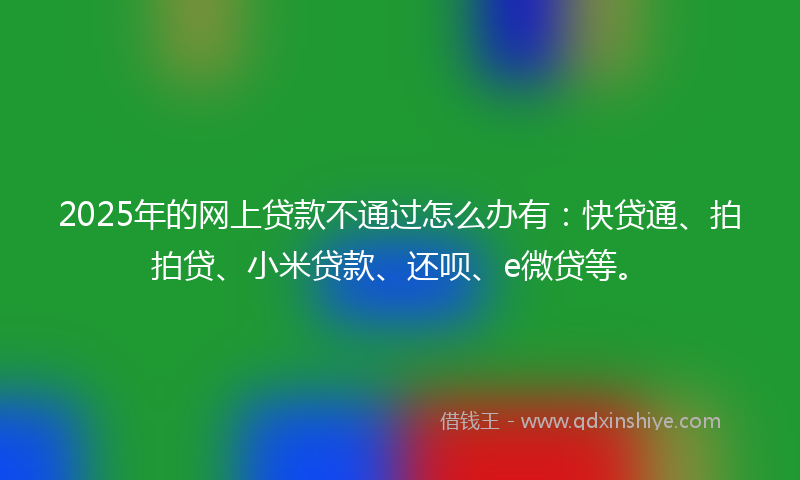 2025年的网上贷款不通过怎么办有：快贷通、拍拍贷、小米贷款、还呗、e微贷等。