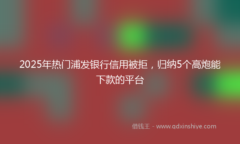 2025年热门浦发银行信用被拒，归纳5个高炮能下款的平台