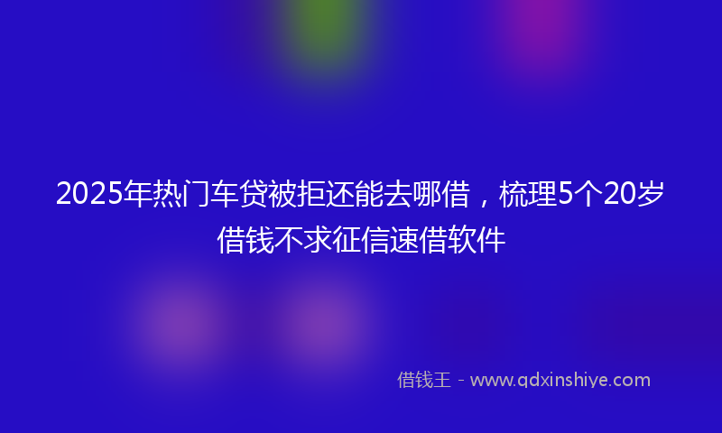 2025年热门车贷被拒还能去哪借，梳理5个20岁借钱不求征信速借软件