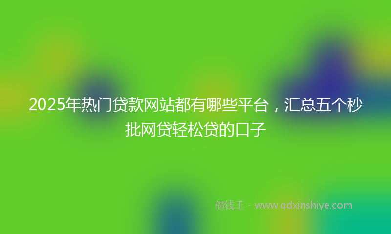 2025年热门贷款网站都有哪些平台，汇总五个秒批网贷轻松贷的口子