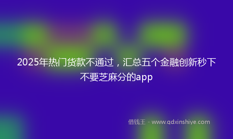 2025年热门货款不通过，汇总五个金融创新秒下不要芝麻分的app