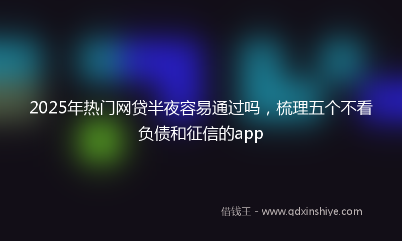 2025年热门网贷半夜容易通过吗，梳理五个不看负债和征信的app
