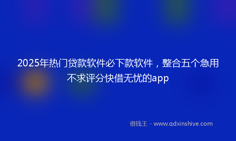 2025年热门贷款软件必下款软件，整合五个急用不求评分快借无忧的app