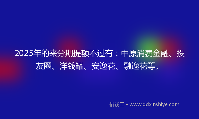 2025年的来分期提额不过有：中原消费金融、投友圈、洋钱罐、安逸花、融逸花等。