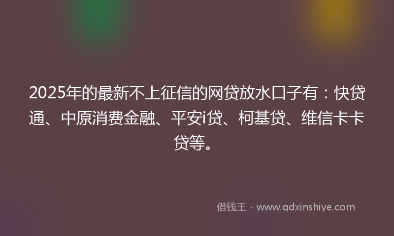 2025年的最新不上征信的网贷放水口子有：快贷通、中原消费金融、平安i贷、柯基贷、维信卡卡贷等。