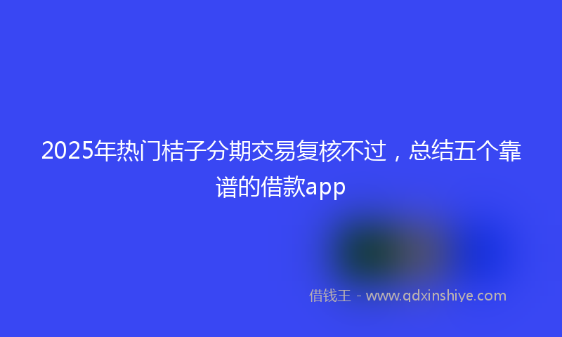 2025年热门桔子分期交易复核不过，总结五个靠谱的借款app